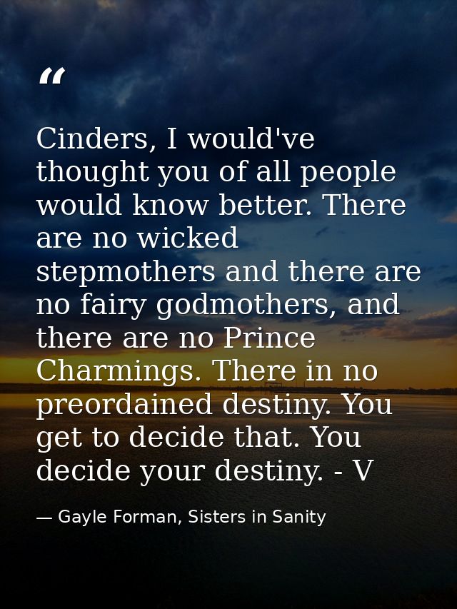 Cinders, I would've thought you of all people would know better. There are no wicked stepmothers and there are no fairy  — Gayle Forman, Sisters in Sanity