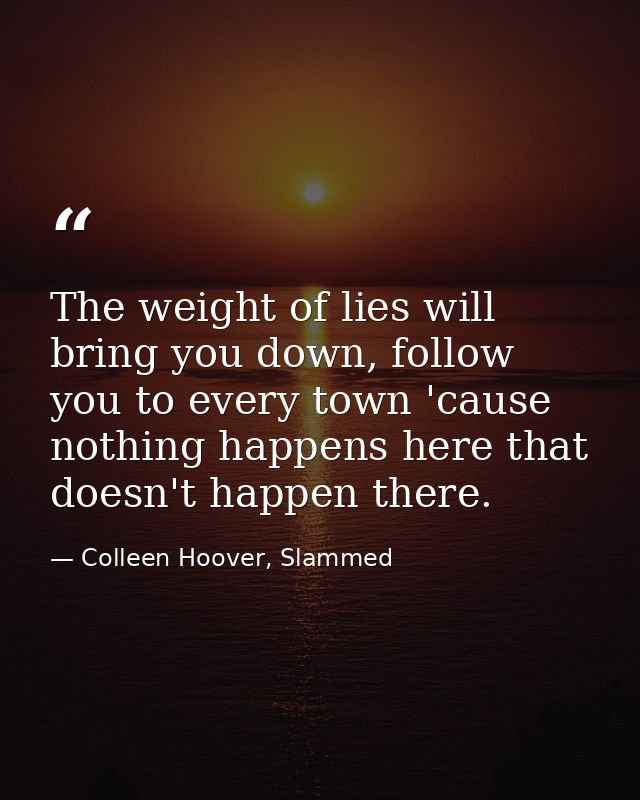 The weight of lies will bring you down, follow you to every town 'cause nothing happens here that doesn't happen there. — Colleen Hoover, Slammed