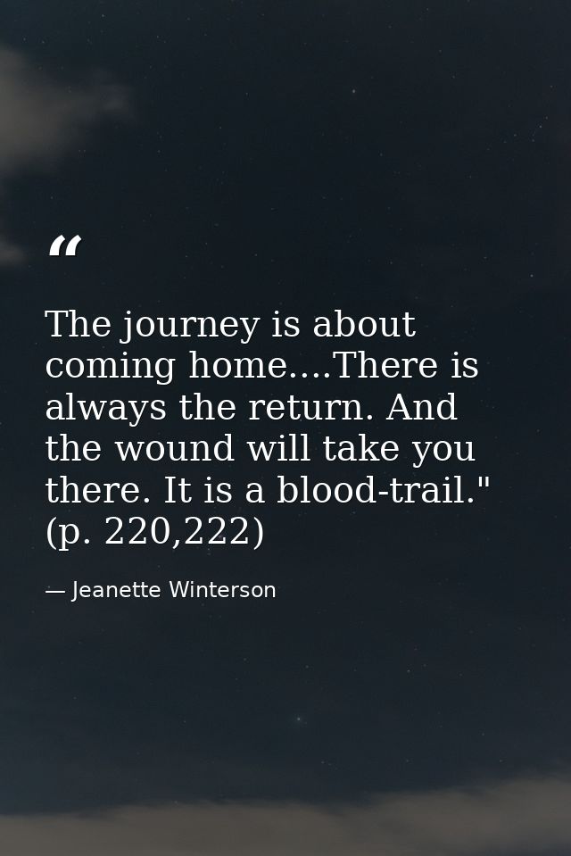 The journey is about coming home....There is always the return. And the wound will take you there. It is a blood-trail." — Jeanette Winterson