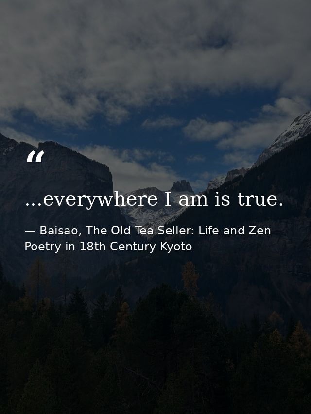 ...everywhere I am is true. — Baisao, The Old Tea Seller: Life and Zen Poetry in 18th Century Kyoto