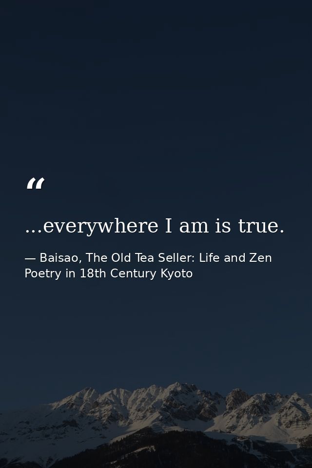...everywhere I am is true. — Baisao, The Old Tea Seller: Life and Zen Poetry in 18th Century Kyoto