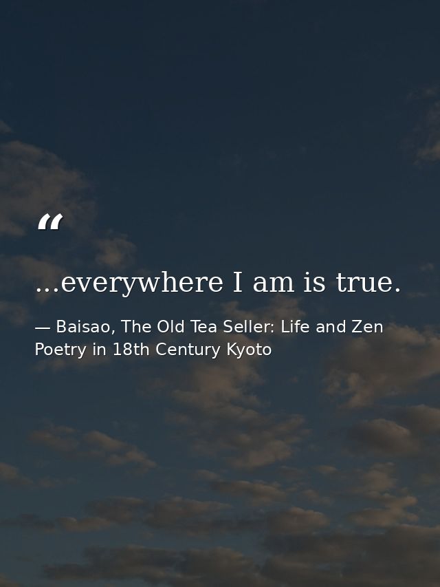 ...everywhere I am is true. — Baisao, The Old Tea Seller: Life and Zen Poetry in 18th Century Kyoto