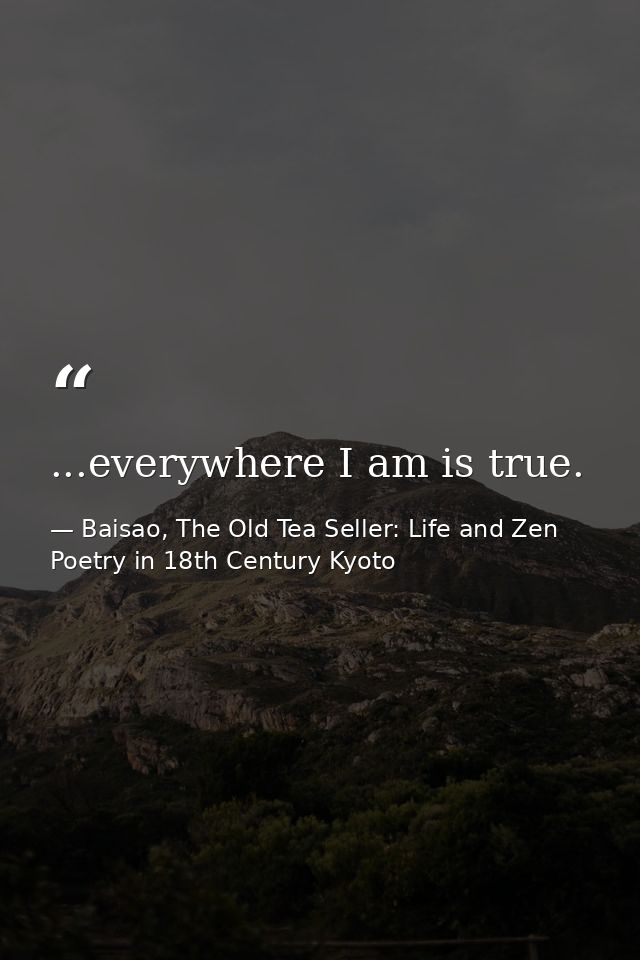 ...everywhere I am is true. — Baisao, The Old Tea Seller: Life and Zen Poetry in 18th Century Kyoto