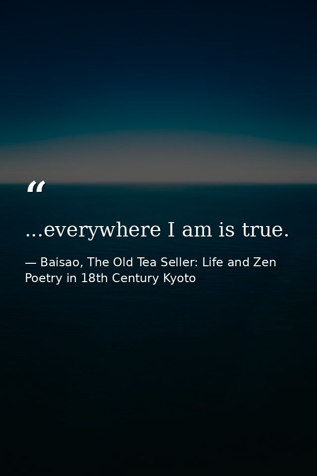 ...everywhere I am is true. — Baisao, The Old Tea Seller: Life and Zen Poetry in 18th Century Kyoto