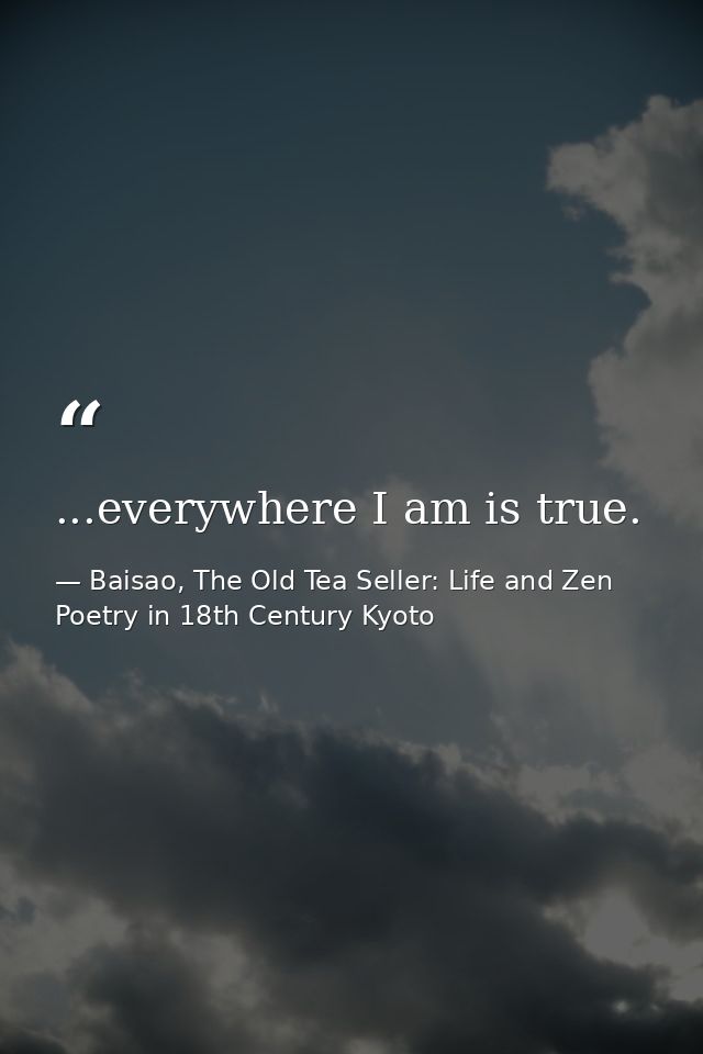 ...everywhere I am is true. — Baisao, The Old Tea Seller: Life and Zen Poetry in 18th Century Kyoto