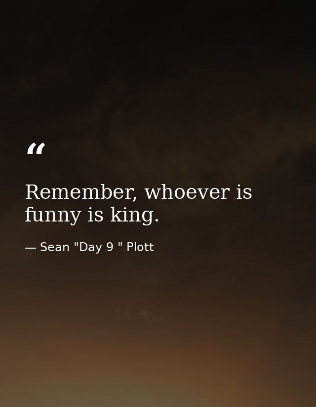 Remember, whoever is funny is king. — Sean "Day 9 " Plott