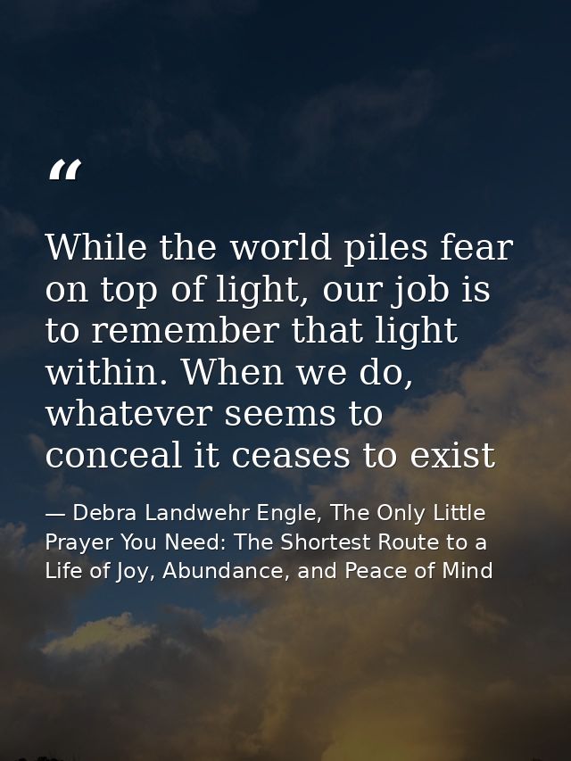 While the world piles fear on top of light, our job is to remember that light within. When we do, whatever seems to conc — Debra Landwehr Engle, The Only Little Prayer You Need: The Shortest Route to a Life of Joy, Abundance, and Peace of Mind