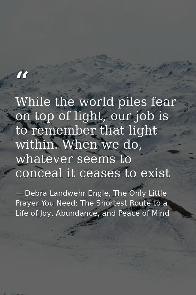 While the world piles fear on top of light, our job is to remember that light within. When we do, whatever seems to conc — Debra Landwehr Engle, The Only Little Prayer You Need: The Shortest Route to a Life of Joy, Abundance, and Peace of Mind