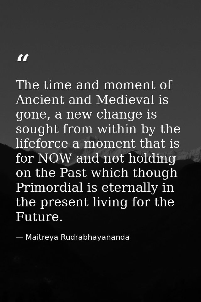 The time and moment of Ancient and Medieval is gone, a new change is sought from within by the lifeforce a moment that i — Maitreya Rudrabhayananda