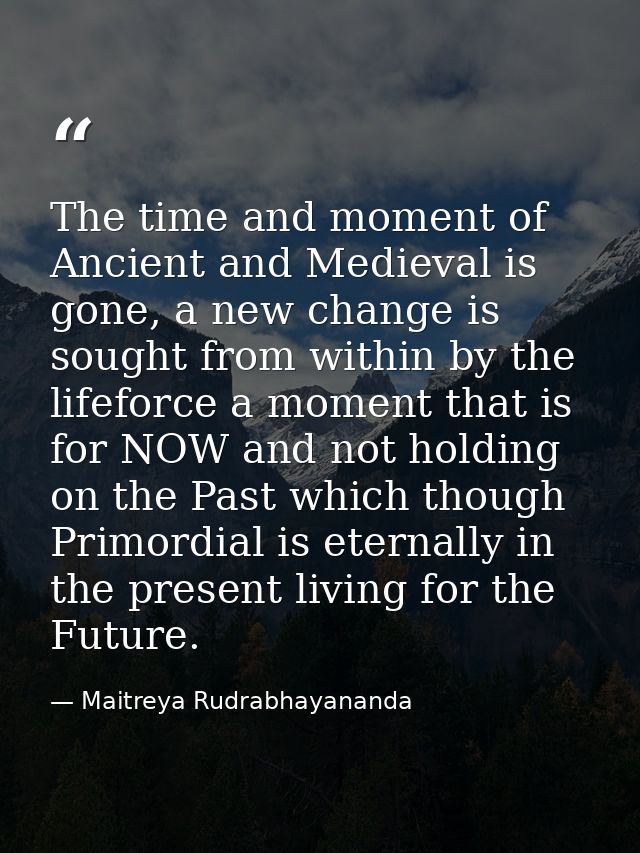 The time and moment of Ancient and Medieval is gone, a new change is sought from within by the lifeforce a moment that i — Maitreya Rudrabhayananda