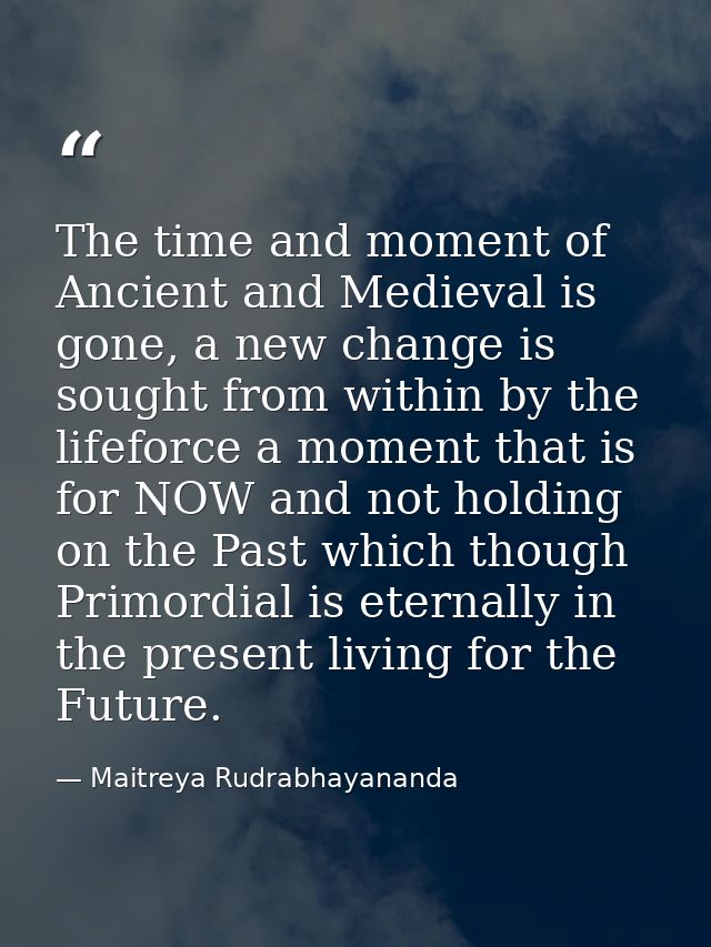 The time and moment of Ancient and Medieval is gone, a new change is sought from within by the lifeforce a moment that i — Maitreya Rudrabhayananda