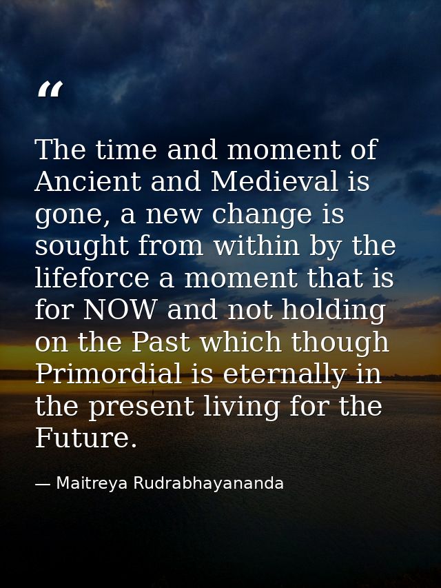 The time and moment of Ancient and Medieval is gone, a new change is sought from within by the lifeforce a moment that i — Maitreya Rudrabhayananda