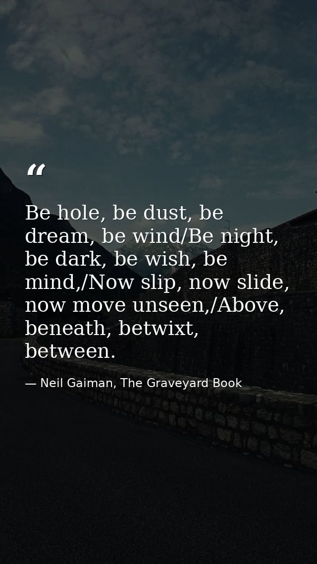 Be hole, be dust, be dream, be wind/Be night, be dark, be wish, be mind,/Now slip, now slide, now move unseen,/Above, be — Neil Gaiman, The Graveyard Book