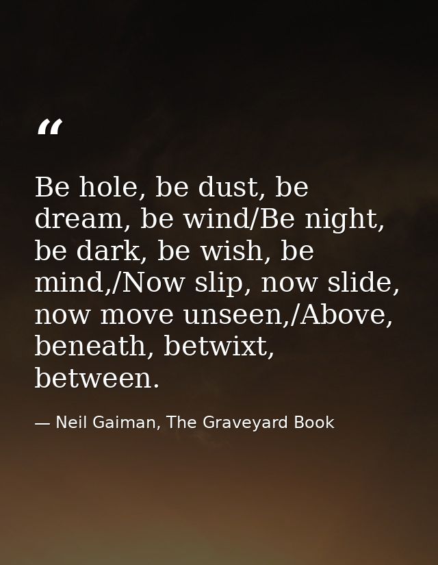 Be hole, be dust, be dream, be wind/Be night, be dark, be wish, be mind,/Now slip, now slide, now move unseen,/Above, be — Neil Gaiman, The Graveyard Book