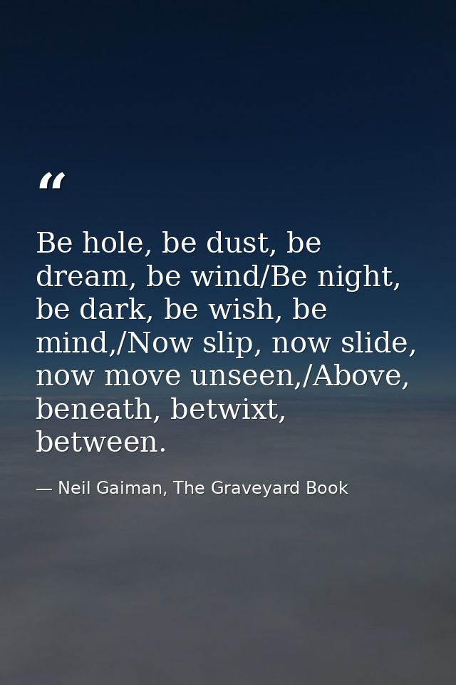 Be hole, be dust, be dream, be wind/Be night, be dark, be wish, be mind,/Now slip, now slide, now move unseen,/Above, be — Neil Gaiman, The Graveyard Book