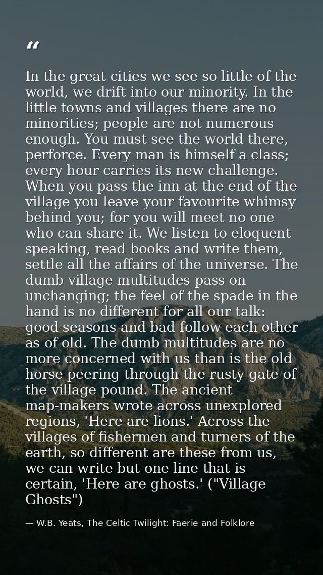 In the great cities we see so little of the world, we drift into our minority. In the little towns and villages there ar — W.B. Yeats, The Celtic Twilight: Faerie and Folklore