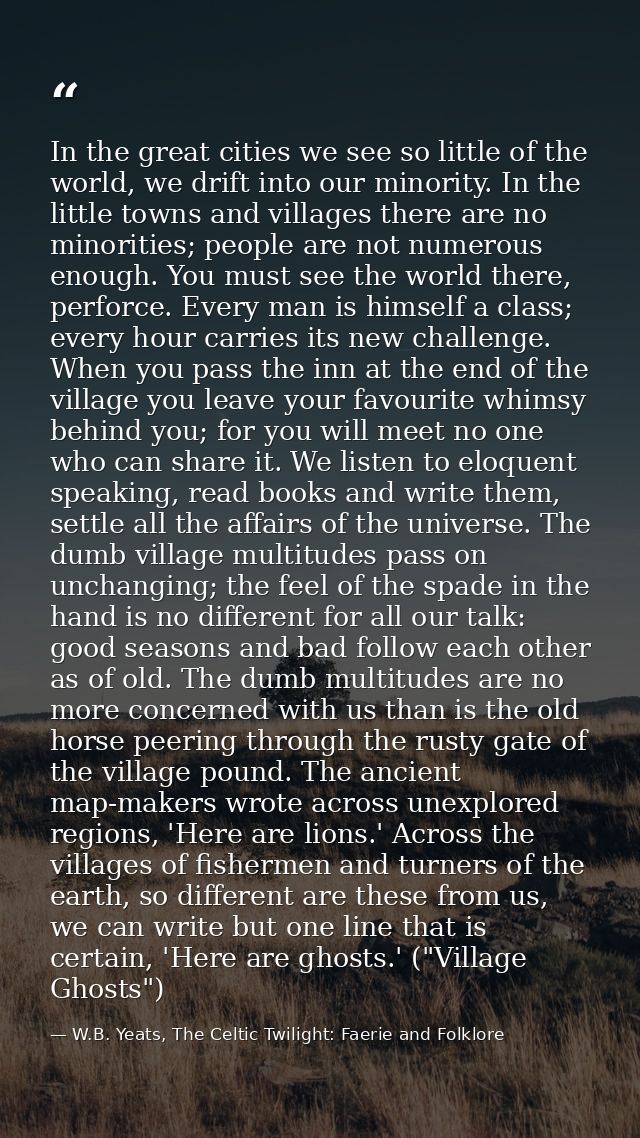 In the great cities we see so little of the world, we drift into our minority. In the little towns and villages there ar — W.B. Yeats, The Celtic Twilight: Faerie and Folklore