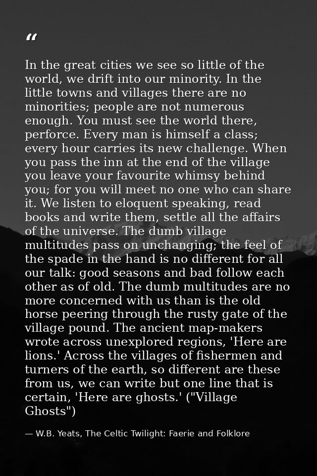 In the great cities we see so little of the world, we drift into our minority. In the little towns and villages there ar — W.B. Yeats, The Celtic Twilight: Faerie and Folklore