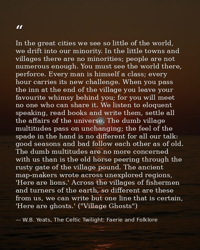 In the great cities we see so little of the world, we drift into our minority. In the little towns and villages there ar — W.B. Yeats, The Celtic Twilight: Faerie and Folklore