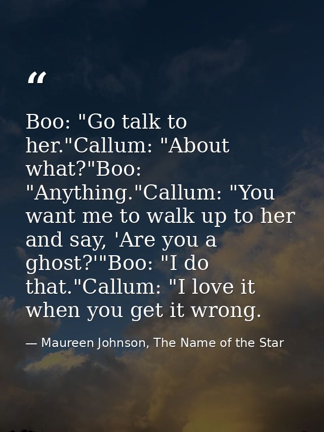 Boo: "Go talk to her."Callum: "About what?"Boo: "Anything."Callum: "You want me to walk up to her and say, 'Are you a gh — Maureen Johnson, The Name of the Star