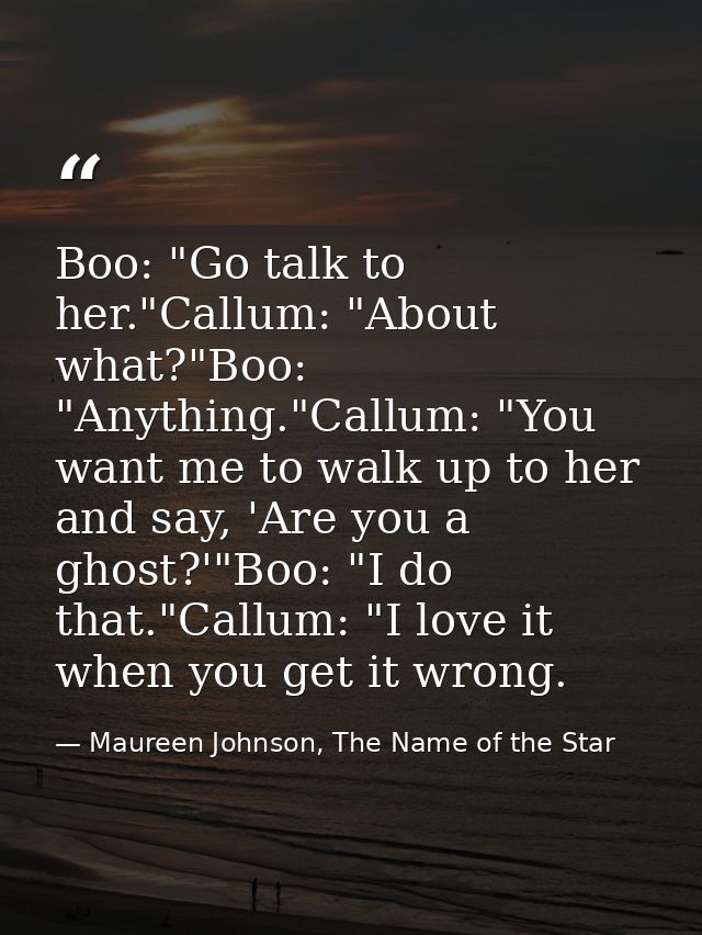 Boo: "Go talk to her."Callum: "About what?"Boo: "Anything."Callum: "You want me to walk up to her and say, 'Are you a gh — Maureen Johnson, The Name of the Star