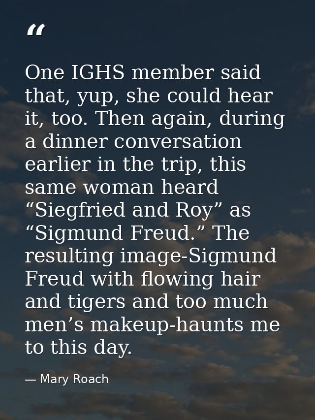 One IGHS member said that, yup, she could hear it, too. Then again, during a dinner conversation earlier in the trip, th — Mary Roach