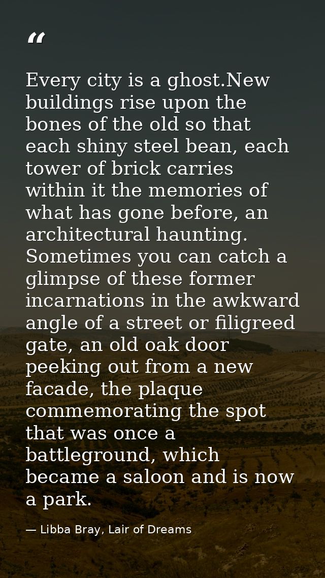 Every city is a ghost.New buildings rise upon the bones of the old so that each shiny steel bean, each tower of brick ca — Libba Bray, Lair of Dreams