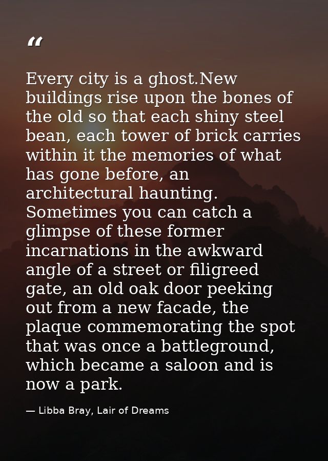 Every city is a ghost.New buildings rise upon the bones of the old so that each shiny steel bean, each tower of brick ca — Libba Bray, Lair of Dreams