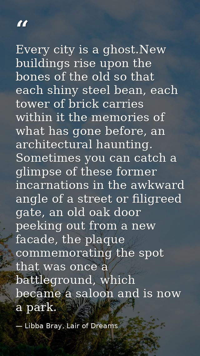 Every city is a ghost.New buildings rise upon the bones of the old so that each shiny steel bean, each tower of brick ca — Libba Bray, Lair of Dreams