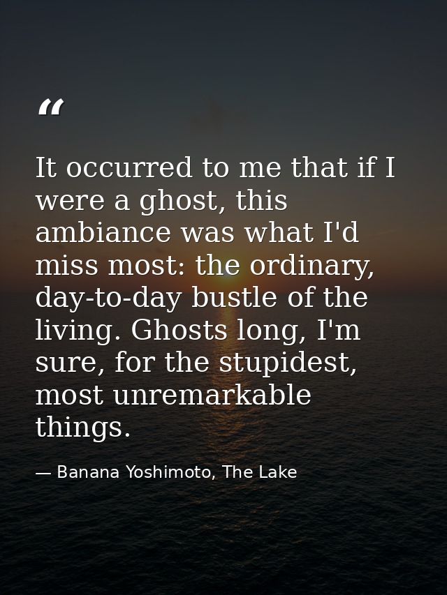 It occurred to me that if I were a ghost, this ambiance was what I'd miss most: the ordinary, day-to-day bustle of the l — Banana Yoshimoto, The Lake