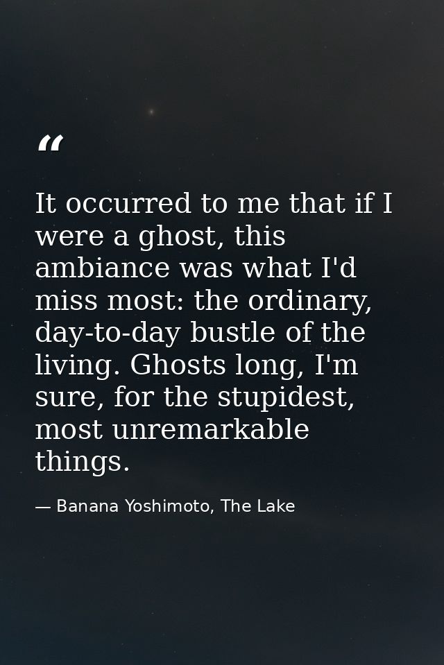 It occurred to me that if I were a ghost, this ambiance was what I'd miss most: the ordinary, day-to-day bustle of the l — Banana Yoshimoto, The Lake