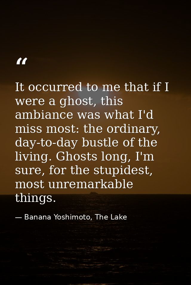 It occurred to me that if I were a ghost, this ambiance was what I'd miss most: the ordinary, day-to-day bustle of the l — Banana Yoshimoto, The Lake