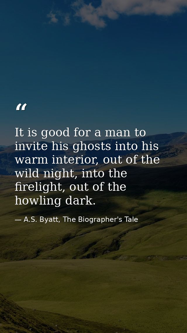 It is good for a man to invite his ghosts into his warm interior, out of the wild night, into the firelight, out of the  — A.S. Byatt, The Biographer's Tale