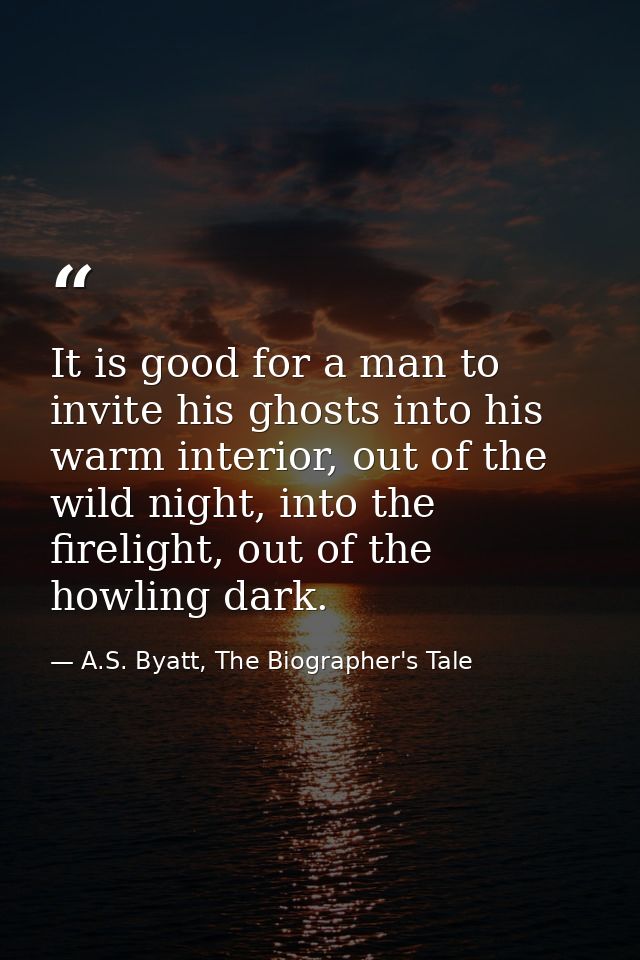 It is good for a man to invite his ghosts into his warm interior, out of the wild night, into the firelight, out of the  — A.S. Byatt, The Biographer's Tale