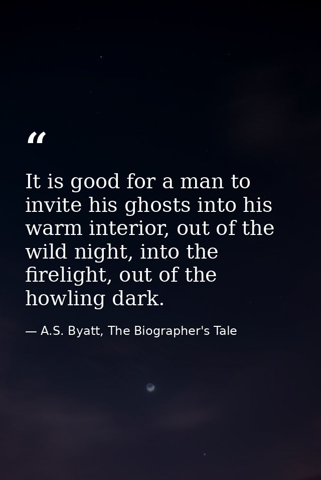 It is good for a man to invite his ghosts into his warm interior, out of the wild night, into the firelight, out of the  — A.S. Byatt, The Biographer's Tale