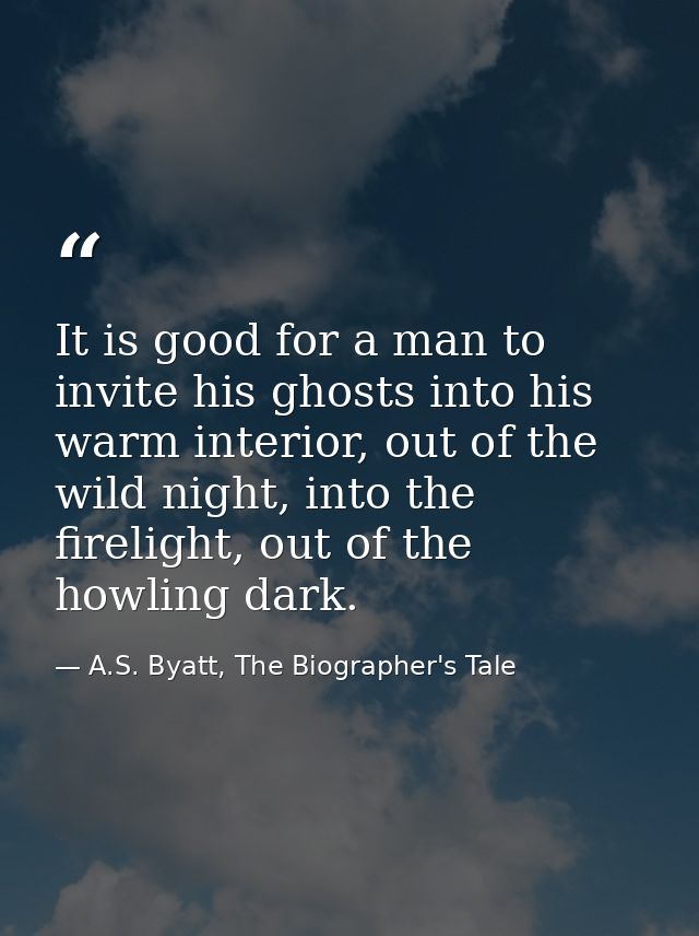 It is good for a man to invite his ghosts into his warm interior, out of the wild night, into the firelight, out of the  — A.S. Byatt, The Biographer's Tale