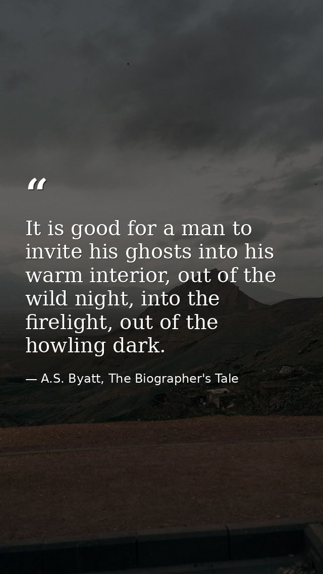 It is good for a man to invite his ghosts into his warm interior, out of the wild night, into the firelight, out of the  — A.S. Byatt, The Biographer's Tale