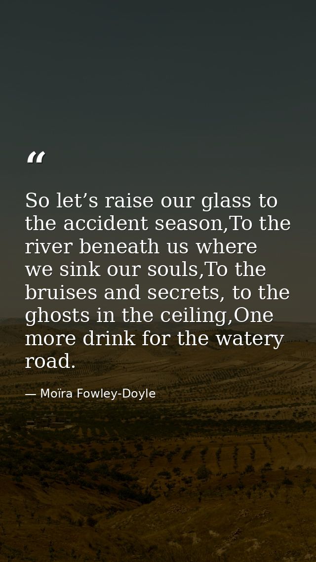 So let’s raise our glass to the accident season,To the river beneath us where we sink our souls,To the bruises and secre — Moïra Fowley-Doyle