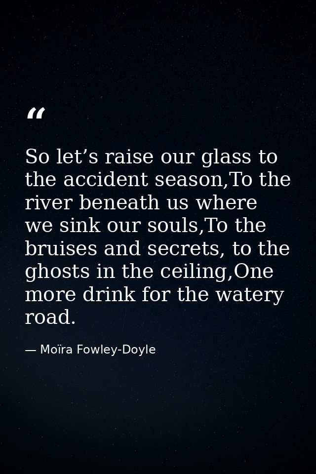 So let’s raise our glass to the accident season,To the river beneath us where we sink our souls,To the bruises and secre — Moïra Fowley-Doyle