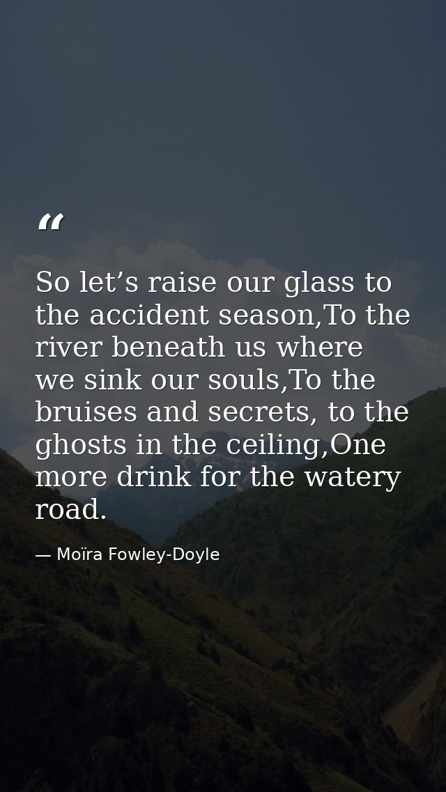 So let’s raise our glass to the accident season,To the river beneath us where we sink our souls,To the bruises and secre — Moïra Fowley-Doyle