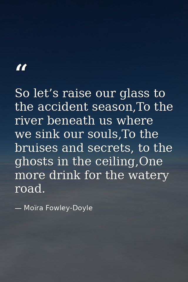 So let’s raise our glass to the accident season,To the river beneath us where we sink our souls,To the bruises and secre — Moïra Fowley-Doyle