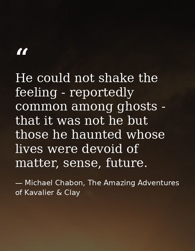 He could not shake the feeling - reportedly common among ghosts - that it was not he but those he haunted whose lives we — Michael Chabon, The Amazing Adventures of Kavalier & Clay