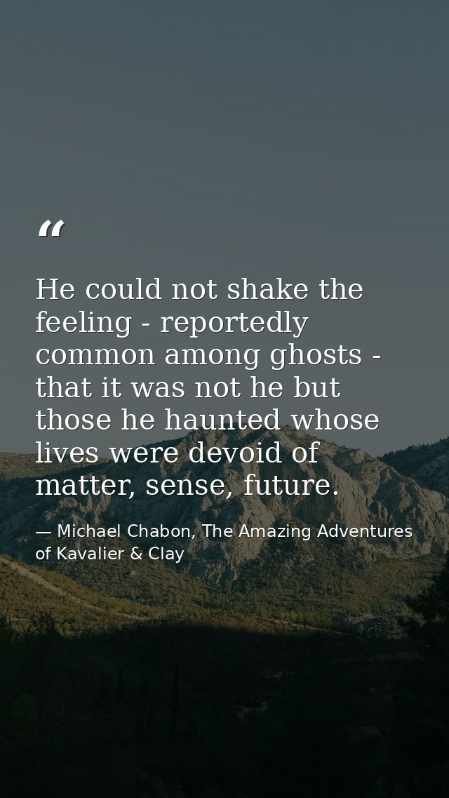 He could not shake the feeling - reportedly common among ghosts - that it was not he but those he haunted whose lives we — Michael Chabon, The Amazing Adventures of Kavalier & Clay