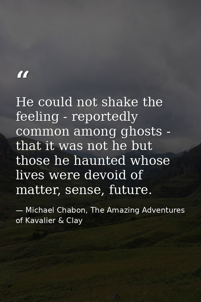 He could not shake the feeling - reportedly common among ghosts - that it was not he but those he haunted whose lives we — Michael Chabon, The Amazing Adventures of Kavalier & Clay