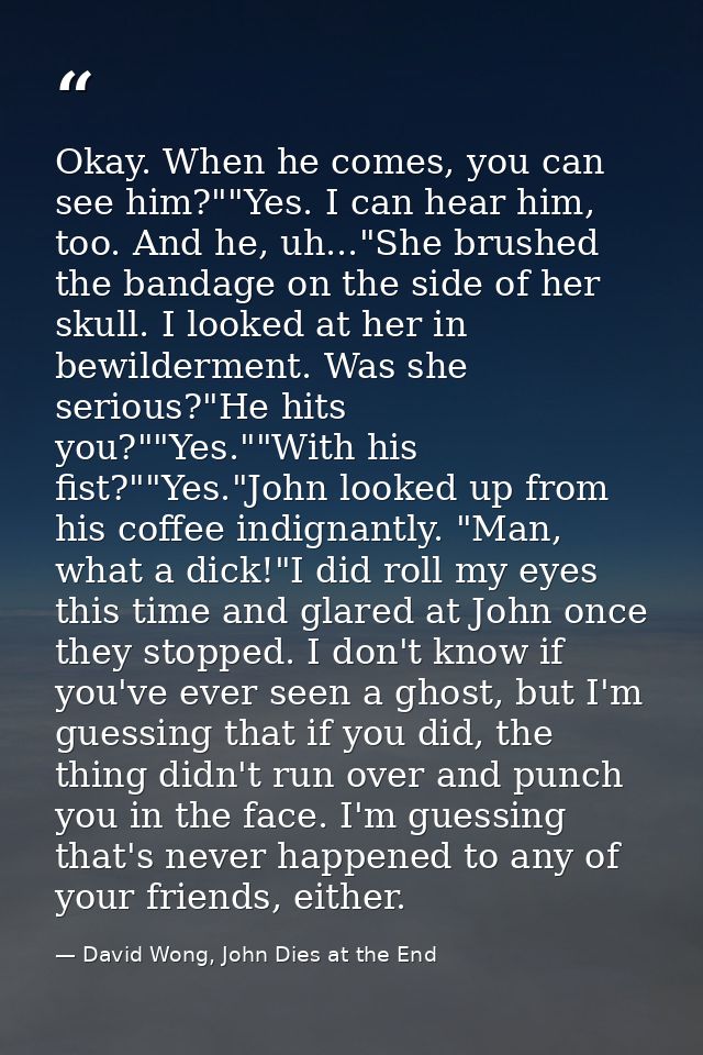 Okay. When he comes, you can see him?""Yes. I can hear him, too. And he, uh..."She brushed the bandage on the side of he — David Wong, John Dies at the End