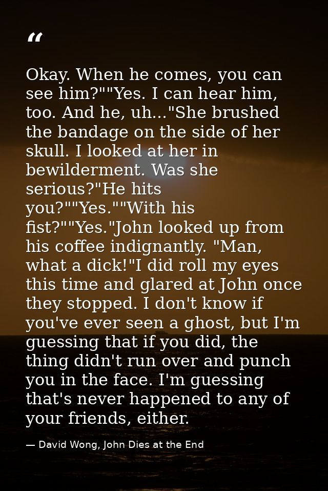 Okay. When he comes, you can see him?""Yes. I can hear him, too. And he, uh..."She brushed the bandage on the side of he — David Wong, John Dies at the End
