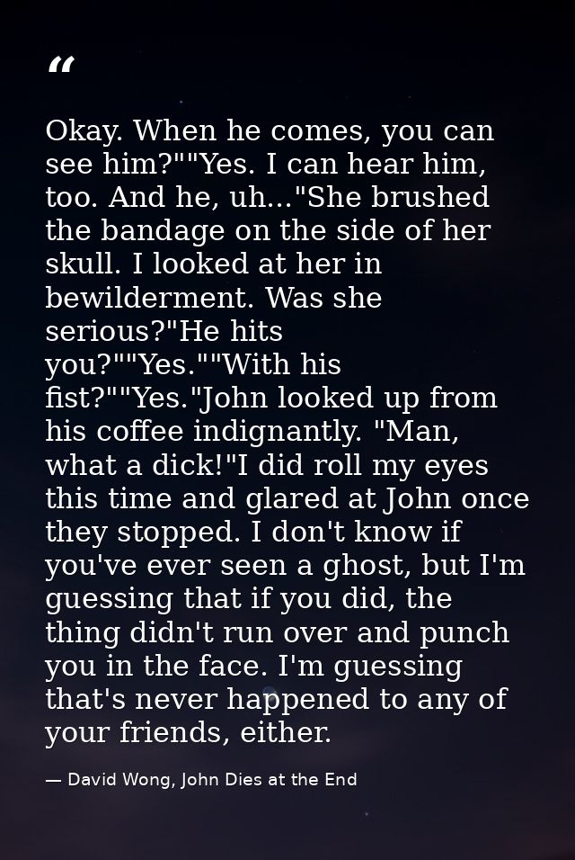 Okay. When he comes, you can see him?""Yes. I can hear him, too. And he, uh..."She brushed the bandage on the side of he — David Wong, John Dies at the End