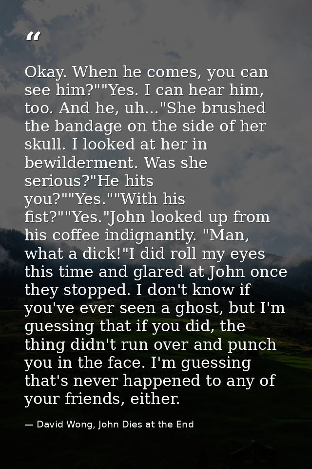 Okay. When he comes, you can see him?""Yes. I can hear him, too. And he, uh..."She brushed the bandage on the side of he — David Wong, John Dies at the End