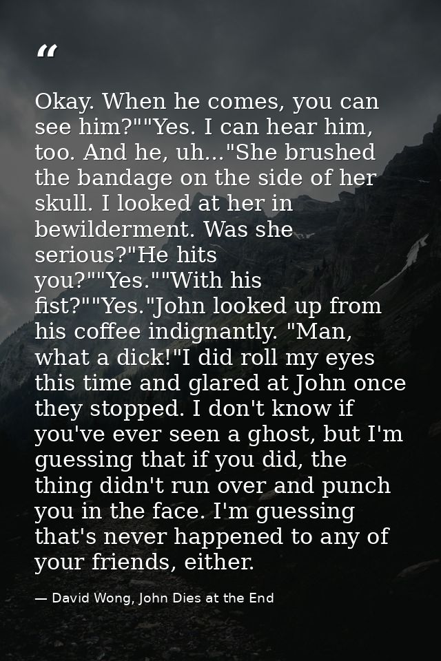 Okay. When he comes, you can see him?""Yes. I can hear him, too. And he, uh..."She brushed the bandage on the side of he — David Wong, John Dies at the End