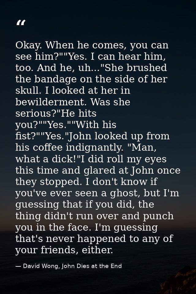 Okay. When he comes, you can see him?""Yes. I can hear him, too. And he, uh..."She brushed the bandage on the side of he — David Wong, John Dies at the End